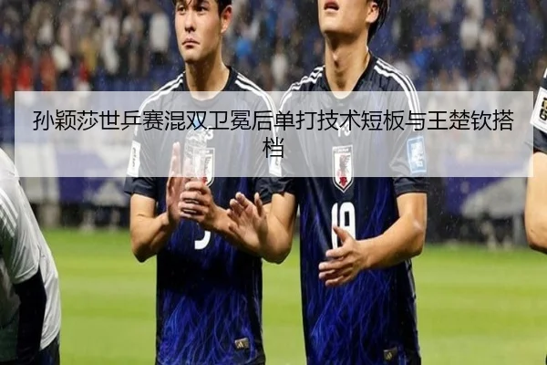 孙颖莎世乒赛混双卫冕后单打技术短板与王楚钦搭档（hth）